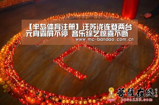 【半岛体育注册】汪苏泷连登两台元宵霸屏不停 音乐综艺惊喜不断全面开花(图2) 半岛体育注册
